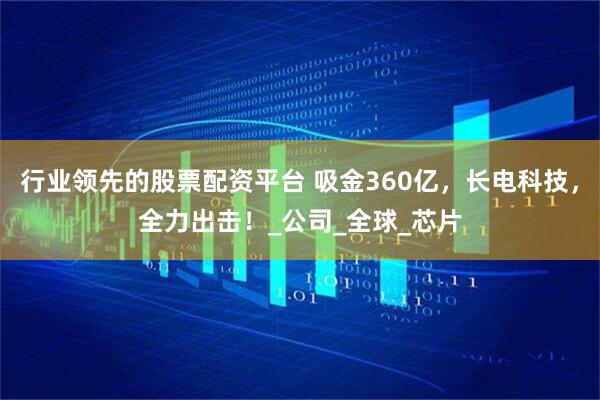 行业领先的股票配资平台 吸金360亿，长电科技，全力出击！_公司_全球_芯片