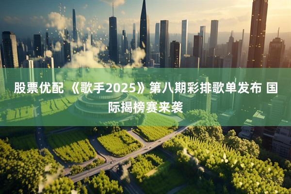 股票优配 《歌手2025》第八期彩排歌单发布 国际揭榜赛来袭