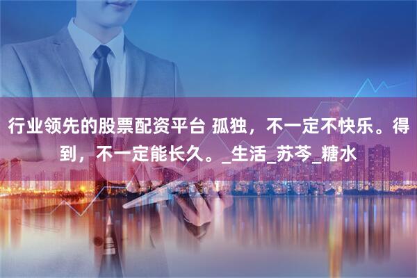 行业领先的股票配资平台 孤独，不一定不快乐。得到，不一定能长久。_生活_苏芩_糖水