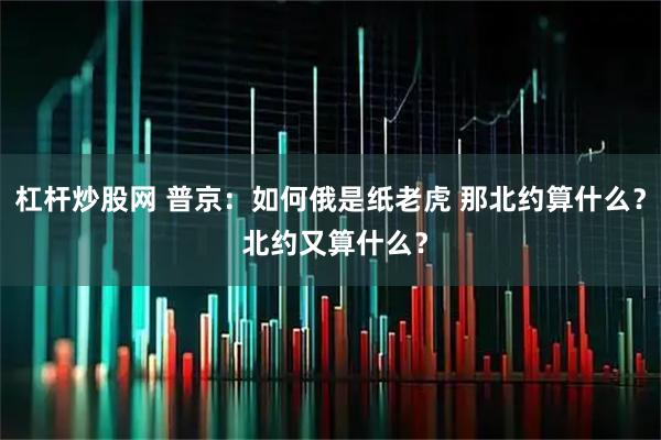 杠杆炒股网 普京：如何俄是纸老虎 那北约算什么？ 北约又算什么？