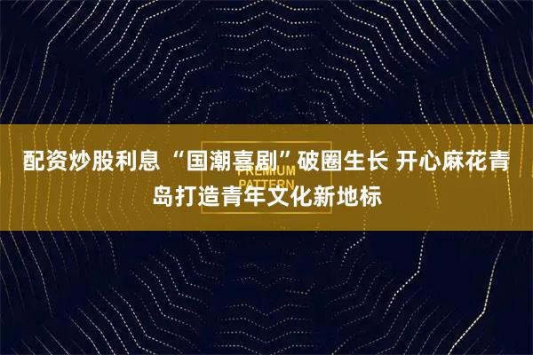 配资炒股利息 “国潮喜剧”破圈生长 开心麻花青岛打造青年文化新地标
