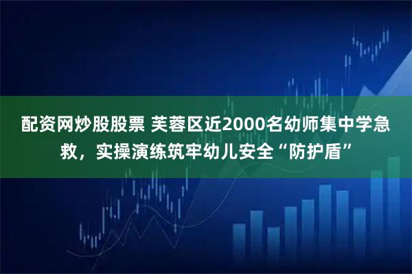 配资网炒股股票 芙蓉区近2000名幼师集中学急救，实操演练筑牢幼儿安全“防护盾”