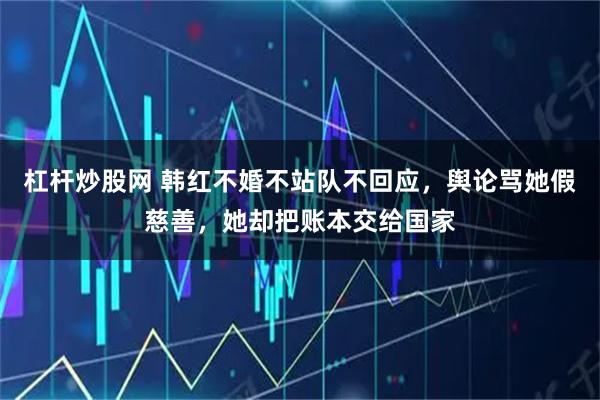 杠杆炒股网 韩红不婚不站队不回应，舆论骂她假慈善，她却把账本交给国家