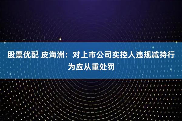 股票优配 皮海洲：对上市公司实控人违规减持行为应从重处罚
