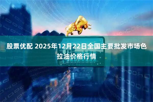 股票优配 2025年12月22日全国主要批发市场色拉油价格行情