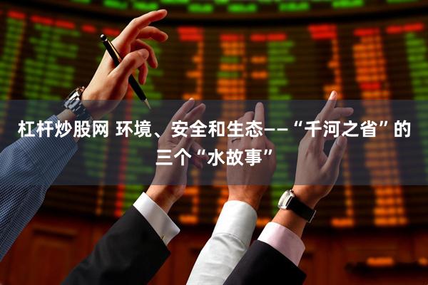 杠杆炒股网 环境、安全和生态——“千河之省”的三个“水故事”