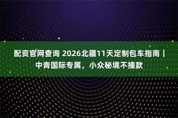 配资官网查询 2026北疆11天定制包车指南｜中青国际专属，小众秘境不撞款
