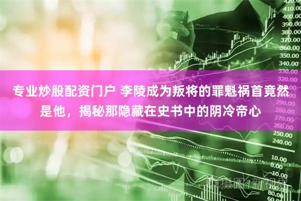 专业炒股配资门户 李陵成为叛将的罪魁祸首竟然是他，揭秘那隐藏在史书中的阴冷帝心