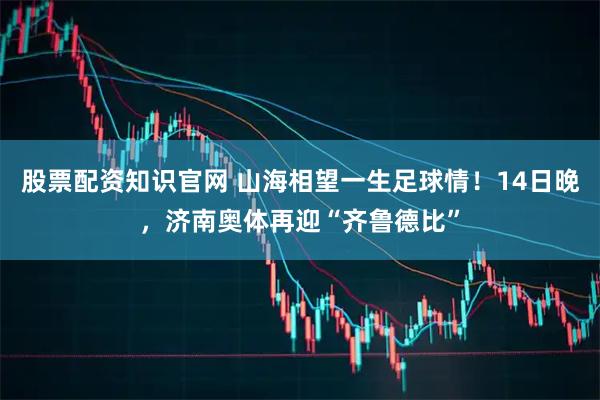 股票配资知识官网 山海相望一生足球情！14日晚，济南奥体再迎“齐鲁德比”