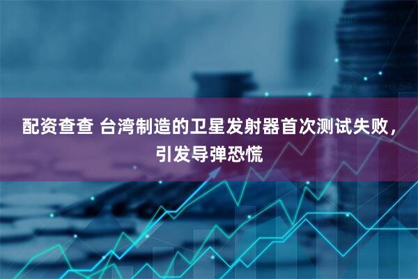 配资查查 台湾制造的卫星发射器首次测试失败，引发导弹恐慌