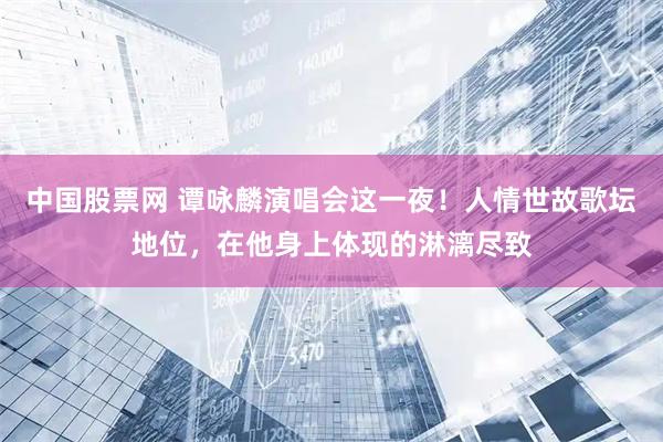 中国股票网 谭咏麟演唱会这一夜！人情世故歌坛地位，在他身上体现的淋漓尽致
